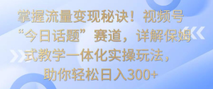掌握流量变现秘诀！视频号“今日话题”赛道，详解保姆式教学一体化实操玩法-常盈社-官方网站