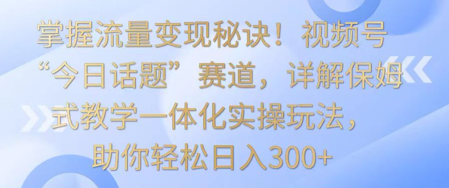 掌握流量变现秘诀！视频号“今日话题”赛道，详解保姆式教学一体化实操玩法