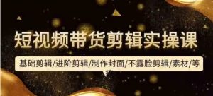 短视频带货剪辑实操课：基础剪辑进阶剪辑制作封面不露脸剪辑素材等等-常盈社-官方网站